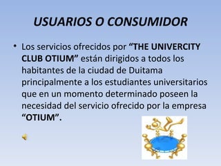 USUARIOS O CONSUMIDOR
• Los servicios ofrecidos por “THE UNIVERCITY
  CLUB OTIUM” están dirigidos a todos los
  habitantes de la ciudad de Duitama
  principalmente a los estudiantes universitarios
  que en un momento determinado poseen la
  necesidad del servicio ofrecido por la empresa
  “OTIUM”.
 