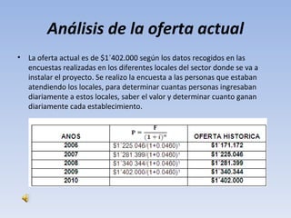Análisis de la oferta actual
•   La oferta actual es de $1´402.000 según los datos recogidos en las
    encuestas realizadas en los diferentes locales del sector donde se va a
    instalar el proyecto. Se realizo la encuesta a las personas que estaban
    atendiendo los locales, para determinar cuantas personas ingresaban
    diariamente a estos locales, saber el valor y determinar cuanto ganan
    diariamente cada establecimiento.
 