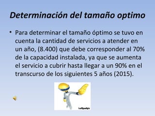 Determinación del tamaño optimo
• Para determinar el tamaño óptimo se tuvo en
  cuenta la cantidad de servicios a atender en
  un año, (8.400) que debe corresponder al 70%
  de la capacidad instalada, ya que se aumenta
  el servicio a cubrir hasta llegar a un 90% en el
  transcurso de los siguientes 5 años (2015).
 