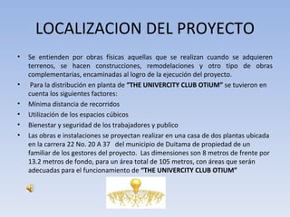 LOCALIZACION DEL PROYECTO
•   Se entienden por obras físicas aquellas que se realizan cuando se adquieren
    terrenos, se hacen construcciones, remodelaciones y otro tipo de obras
    complementarias, encaminadas al logro de la ejecución del proyecto.
•    Para la distribución en planta de “THE UNIVERCITY CLUB OTIUM” se tuvieron en
    cuenta los siguientes factores:
•   Mínima distancia de recorridos
•   Utilización de los espacios cúbicos
•   Bienestar y seguridad de los trabajadores y publico
•   Las obras e instalaciones se proyectan realizar en una casa de dos plantas ubicada
    en la carrera 22 No. 20 A 37 del municipio de Duitama de propiedad de un
    familiar de los gestores del proyecto. Las dimensiones son 8 metros de frente por
    13.2 metros de fondo, para un área total de 105 metros, con áreas que serán
    adecuadas para el funcionamiento de “THE UNIVERCITY CLUB OTIUM”
 