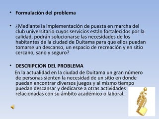• Formulación del problema

• ¿Mediante la implementación de puesta en marcha del
  club universitario cuyos servicios están fortalecidos por la
  calidad, podrán solucionarse las necesidades de los
  habitantes de la ciudad de Duitama para que ellos puedan
  tomarse un descanso, un espacio de recreación y en sitio
  cercano, sano y seguro?

• DESCRIPCION DEL PROBLEMA
  En la actualidad en la ciudad de Duitama un gran número
  de personas sienten la necesidad de un sitio en donde
  puedan encontrar diversos juegos y al mismo tiempo
  puedan descansar y dedicarse a otras actividades
  relacionadas con su ámbito académico o laboral.
 