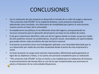 CONCLUSIONES
•   Con la realización de este proyecto se desarrollo el estudio de un salón de juegos y descanso
    “The univercity club OTIUM” en la ciudad de Duitama, como proyecto empresarial,
    obteniendo como resultado, una alternativa de rentabilidad para aplicar lo visto durante
    nuestra carrera en favor de la comunidad.
•   Se establecieron las políticas en las diferentes áreas del negocio, presupuestando los
    recursos necesarios para la operación del proyecto con base en los análisis de costos.
•   Es de gran importancia identificar cada uno de los lugares donde se reside, ya que por medio
    de esto podemos conocer las problemáticas, situación actual, necesidades y/o oportunidades
    que puede ofrecer cada uno dentro de este territorio nacional.
•   El proyecto se presenta como una investigación aplicada a una necesidad detectada que se
    va a desarrollar por medio de una idea visualizada desde el punto de vista empresarial y
    social.
•   Un buen proyecto no surge como solución improvisada y difícilmente podrá garantizar el
    logro de sus objetivos y metas, si no cuenta con personal competente para su realización.
•   “The univercity club OTIUM” es hoy un hecho y una realidad para los habitantes de Duitama,
    el aprovechamiento del tiempo libre es uno de los ejes fundamentales que promueve la
    salud y el bienestar de las comunidades Boyacenses.
 