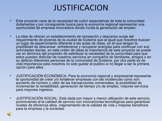 JUSTIFICACION
•   Este proyecto nace de la necesidad de cubrir expectativas de toda la comunidad
    duitamense y por consiguiente busca para la economía regional representar una
    oportunidad de empresa innovadora donde incida la generación de empleo.

•   La idea de ofrecer un establecimiento de recreación y descanso surge del
    requerimiento de jóvenes de la ciudad de Duitama que al igual que nosotros buscan
    un lugar de esparcimiento diferente a las aulas de clase, en el que tengan la
    posibilidad de descansar, entretenerse y recuperar energías para continuar con sus
    actividades diarias, en este orden de ideas la importancia de este proyecto se puede
    ver en términos del propósito de satisfacer la necesidad de la comunidad para que
    estos puedan disfrutar de nuestros servicios en compañía de familiares, amigos o en
    su defecto diferentes personas de la comunidad de Duitama, por otra parte es de
    vital importancia para nosotros no solo gustar al publico si no llegar a ser la primera
    opción para ellos.

•   JUSTIFICACIÓN ECONÓMICA: Para la economía regional y empresarial representa
    la oportunidad de crear y/o fortalecer empresas con las incidencias como son:
    aumento de número y valor de las transacciones comerciales, la posibilidad de
    incrementar la rentabilidad, generación de tiempo y/o de empleo, mejores servicios
    para mayores ingresos.

•   JUSTIFICACIÓN SOCIAL: Está dada por mayor y menor utilización de este servicio,
    promoviendo el la calidad de servicio con innovaciones tecnológicas para garantizar
    niveles de eficiencia altos, mejoramiento de la calidad de vida y mejores beneficios
    para la empresa y la sociedad.
 