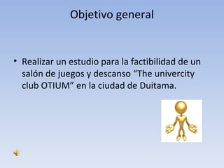 Objetivo general


• Realizar un estudio para la factibilidad de un
  salón de juegos y descanso “The univercity
  club OTIUM” en la ciudad de Duitama.
 