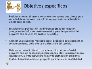 Objetivos específicos
• Posicionarnos en el mercado como una empresa que ofrece gran
  variedad de servicios en un solo sitio y con unas características
  únicas en el sector.

• Establecer las políticas en las diferentes áreas del negocio,
  presupuestando los recursos necesarios para la operación del
  proyecto con base en los análisis de costos.

• Realizar un estudio de mercado con el propósito de establecer el
  comportamiento de la oferta y la demanda del servicio.

• Elaborar un estudio técnico para determinar el tamaño del
  proyecto con sus capacidades correspondientes, la macro y micro
  localización, la infraestructura física y la distribución en planta.
• Evaluar financieramente el proyecto para definir su rentabilidad
 