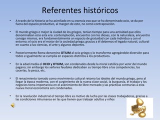 Referentes históricos
•   A través de la historia se ha asimilado en su esencia eso que se ha denominado ocio, se da por
    fuera del espacio productivo, al margen de este, no como contraposición.

•   El mundo griego o mejor la ciudad de los griegos, tenían tiempo para una actividad que ellos
    denominaban ocio esta era: contemplación, encuentro con los dioses, con la naturaleza, encuentro
    consigo mismos, era fundamentalmente un espacio de gratuidad con cada individuo y con el
    entorno; el ocio era el motor de la sociedad griega; gracias a él debemos el legado natural, cultural
    en cuanto a las ciencias, el arte y algunos deportes.

•   Posteriormente Roma denomino OTIUM al ocio griego y lo transformo agregándole diversión para
    todos e igualmente se cumplía en espacios distintos a los productivos.

•   En la edad media el OCIO y OTIUM, son condenados desde la moral católica por venir del mundo
    pagano; sin embargo los señores feudales dedicaban su tiempo libre a las competencias, las
    cacerías, la pesca, etc.

•   El renacimiento tomado como movimiento cultural retoma las ideales del mundo griego, pero al
    llegar la época moderna, con el surgimiento de la nueva clase social, la burguesía, el trabajo y los
    negocios toma importancia en el avenimiento de libre mercado y las prácticas contrarias a esta
    nueva moral economista son condenadas.

•   En la revolución industrial el tiempo libre es motivo de lucha por las clases trabajadoras, gracias a
    las condiciones inhumanas en las que tienen que trabajar adultos y niños
 