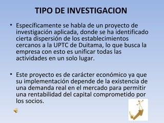 TIPO DE INVESTIGACION
• Específicamente se habla de un proyecto de
  investigación aplicada, donde se ha identificado
  cierta dispersión de los establecimientos
  cercanos a la UPTC de Duitama, lo que busca la
  empresa con esto es unificar todas las
  actividades en un solo lugar.

• Este proyecto es de carácter económico ya que
  su implementación depende de la existencia de
  una demanda real en el mercado para permitir
  una rentabilidad del capital comprometido por
  los socios.
 