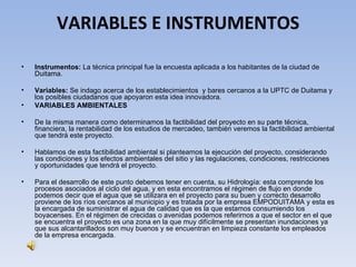 VARIABLES E INSTRUMENTOS

•   Instrumentos: La técnica principal fue la encuesta aplicada a los habitantes de la ciudad de
    Duitama.

•   Variables: Se indago acerca de los establecimientos y bares cercanos a la UPTC de Duitama y
    los posibles ciudadanos que apoyaron esta idea innovadora.
•   VARIABLES AMBIENTALES

•   De la misma manera como determinamos la factibilidad del proyecto en su parte técnica,
    financiera, la rentabilidad de los estudios de mercadeo, también veremos la factibilidad ambiental
    que tendrá este proyecto.

•   Hablamos de esta factibilidad ambiental si planteamos la ejecución del proyecto, considerando
    las condiciones y los efectos ambientales del sitio y las regulaciones, condiciones, restricciones
    y oportunidades que tendrá el proyecto.

•   Para el desarrollo de este punto debemos tener en cuenta, su Hidrología: esta comprende los
    procesos asociados al ciclo del agua, y en esta encontramos el régimen de flujo en donde
    podemos decir que el agua que se utilizara en el proyecto para su buen y correcto desarrollo
    proviene de los ríos cercanos al municipio y es tratada por la empresa EMPODUITAMA y esta es
    la encargada de suministrar el agua de calidad que es la que estamos consumiendo los
    boyacenses. En el régimen de crecidas o avenidas podemos referirnos a que el sector en el que
    se encuentra el proyecto es una zona en la que muy difícilmente se presentan inundaciones ya
    que sus alcantarillados son muy buenos y se encuentran en limpieza constante los empleados
    de la empresa encargada.
 