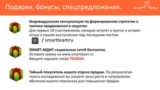 Подарки, бонусы, спецпредложения.
Индивидуальная консультация по формированию стратегии и
тактики продвижения в соцсетях.
Для первых 10 счастливчиков, которые вступят в группу и оставят
отзыв о нашем выступлении под последним постом.
/ smartteamru
SMART-АУДИТ социальных сетей бесплатно.
Оставьте заявку на www.smartteam.ru
Введите кодовое слово TIU2014.
Тайный покупатель вашего отдела продаж. По результатам
такого исследования вы узнаете зоны роста и направления
обучения вашего персонала для повышения продаж.
 