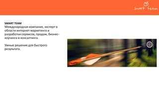 О компании
SMART TEAM
Международная компания, эксперт в
области интернет-маркетинга и
разработки сервисов, продаж, бизнес-
коучинга и консалтинга.
Умные решения для быстрого
результата.
 