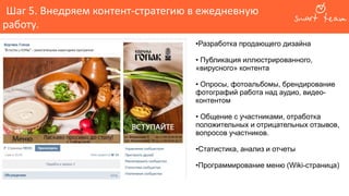 Шаг 5. Внедряем контент-стратегию в ежедневную
работу.
•Разработка продающего дизайна
• Публикация иллюстрированного,
«вирусного» контента
• Опросы, фотоальбомы, брендирование
фотографий работа над аудио, видео-
контентом
• Общение с участниками, отработка
положительных и отрицательных отзывов,
вопросов участников.
•Статистика, анализ и отчеты
•Программирование меню (Wiki-страница)
 