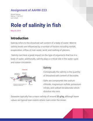  
Assignment of AAHM-223 
Brijesh bairwa  
Roll on. 17021017  
(cof, dholi)  
Role of salinity in fish  
May 23, 2019 
Introduction  
Salinity refers to the dissolved salt content of a body of water. Marine 
salinity levels are influenced by a number of factors including rainfall, 
evaporation, inflow of river water, wind, and melting of glaciers. 
Salinity can have a great impact on the type of organisms that live in a 
body of water, additionally, salinity plays a critical role in the water cycle 
and ocean circulation.  
Salinity  
Conceptually the salinity is the quantity 
of dissolved salt content of the water.  
Salts are compounds like sodium 
chloride, magnesium sulfate, potassium 
nitrate, and sodium bicarbonate which 
dissolve into ions. 
Seawater typically has a mass salinity of around ​35 g/kg​, although lower 
values are typical near coasts where rivers enter the ocean.  
 
 