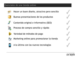 Hacer un buen diseño, atractivo pero sencillo
Buenas presentaciones de los productos
Contenido original e informativo (SEO)
Proceso de compra sencillo y rápido
Variedad de métodos de pago
Marketing online para promocionar la tienda
A la última con las nuevas tecnologías
Esenciales de una tienda online
 