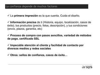 La primera impresión es la que cuenta. Cuida el diseño.
 Información precisa de ti (Historia, equipo, localización, casos de
éxito), tus productos (precio, fotos, descripción), y tus condiciones
(envío, plazos, garantía, etc)
 Proceso de compra con pasos sencillos, variedad de métodos
de pago, certificado SSL
 Impecable atención al cliente y facilidad de contacto por
diversos medios y redes sociales
 Otros: sellos de confianza, casos de éxito…
La confianza depende de muchos factores
 