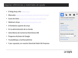 Y para muestra un botón…
Arsys no tiene tiendas físicas.
No nos hacen falta..
• El blog Arsys.info: www.arsys
• Manuales www.arsys.es/tiendas-online/academiaPago
• Casos de éxito www.arsys.es/conoce-arsys/clientes
• Webinars Arsys: www.webinariosonline.com
• El fantástico soporte de arsys
• En la administración de tu tienda
• Libro Blanco de Comercio Electrónico IAB
• Programa Actívate de Google
• TrustedShops y ConfianzaOnline
• Y por supuesto, en nuestro Stand del Salón Mi Empresa
Algunas referencias y materiales de ayuda
 
