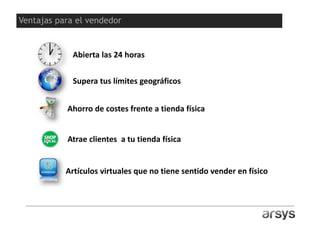 ¿Y para qué una tienda online?
Abierta las 24 horas
Supera tus límites geográficos
Ahorro de costes frente a tienda física
Artículos virtuales que no tiene sentido vender en físico
Atrae clientes a tu tienda física
Ventajas para el vendedor
 
