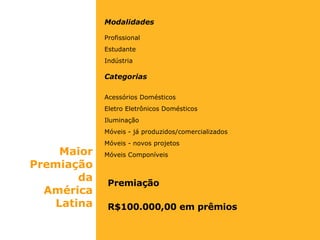 Modalidades Profissional Estudante Indústria Categorias Acessórios Domésticos Eletro Eletrônicos Domésticos  Iluminação Móveis - já produzidos/comercializados Móveis - novos projetos Móveis Componíveis Premiação R$100.000,00 em prêmios Maior Premiação da América Latina 