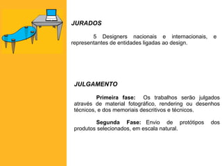 JURADOS 5 Designers nacionais e internacionais, e representantes de entidades ligadas ao design. JULGAMENTO Primeira fase: Os trabalhos serão julgados através de material fotográfico, rendering ou desenhos técnicos, e dos memoriais descritivos e técnicos. Segunda Fase: Envio de protótipos dos produtos selecionados, em escala natural. 