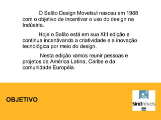 OBJETIVO O Salão Design Movelsul nasceu em 1988 com o objetivo de incentivar o uso do design na Indústria. Hoje o Salão está em sua XIII edição e continua incentivando a criatividade e a inovação tecnológica por meio do design.   Nesta edição vamos reunir pessoas e projetos da América Latina, Caribe e da comunidade Européia. 