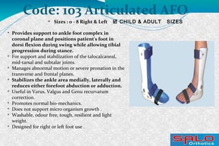Code: 103 Articulated AFO

Sizes : 0 - 8 Right & Left  CHILD & ADULT SIZES

Provides support to ankle foot complex in
coronal plane and positions patient's foot in
dorsi flexion during swing while allowing tibial
progression during stance.

For support and stabilization of the talocalcaneal,
mid-tarsal and subtalar joints.

Manages abnormal motion or severe pronation in the
transverse and frontal planes.

Stabilizes the ankle area medially, laterally and
reduces either forefoot abduction or adduction.

Useful in Varus, Valgus and Genu recurvatum
correction.

Promotes normal bio-mechanics.

Does not support micro organism growth .

Washable, odour free, tough, resilient and light
weight.

Designed for right or left foot use .
 