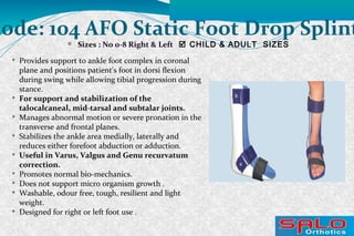 Code: 104 AFO Static Foot Drop Splint
Sizes : No 0-8 Right & Left  CHILD & ADULT SIZES

Provides support to ankle foot complex in coronal
plane and positions patient's foot in dorsi flexion
during swing while allowing tibial progression during
stance.

For support and stabilization of the
talocalcaneal, mid-tarsal and subtalar joints.

Manages abnormal motion or severe pronation in the
transverse and frontal planes.

Stabilizes the ankle area medially, laterally and
reduces either forefoot abduction or adduction.

Useful in Varus, Valgus and Genu recurvatum
correction.

Promotes normal bio-mechanics.

Does not support micro organism growth .

Washable, odour free, tough, resilient and light
weight.

Designed for right or left foot use .
 