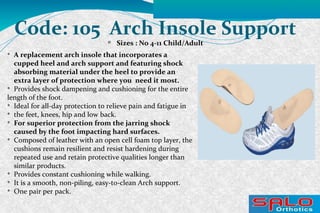 Code: 105 Arch Insole Support
Sizes : No 4-11 Child/Adult

A replacement arch insole that incorporates a
cupped heel and arch support and featuring shock
absorbing material under the heel to provide an
extra layer of protection where you need it most.

Provides shock dampening and cushioning for the entire
length of the foot.

Ideal for all-day protection to relieve pain and fatigue in

the feet, knees, hip and low back.

For superior protection from the jarring shock
caused by the foot impacting hard surfaces.

Composed of leather with an open cell foam top layer, the
cushions remain resilient and resist hardening during
repeated use and retain protective qualities longer than
similar products.

Provides constant cushioning while walking.

It is a smooth, non-piling, easy-to-clean Arch support.

One pair per pack.
 