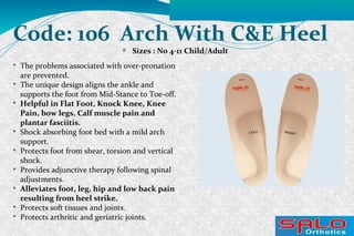 Code: 106 Arch With C&E Heel
Sizes : No 4-11 Child/Adult

The problems associated with over-pronation
are prevented.

The unique design aligns the ankle and
supports the foot from Mid-Stance to Toe-off.

Helpful in Flat Foot, Knock Knee, Knee
Pain, bow legs, Calf muscle pain and
plantar fasciitis.

Shock absorbing foot bed with a mild arch
support.

Protects foot from shear, torsion and vertical
shock.

Provides adjunctive therapy following spinal
adjustments.

Alleviates foot, leg, hip and low back pain
resulting from heel strike.

Protects soft tissues and joints.

Protects arthritic and geriatric joints.
 