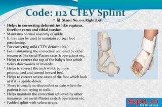 
 Sizes: No. 0-5 Right/Left
Code: 112 CTEV Splint

Helps in correcting deformities like equinus,
forefoot varus and tibial torsion.

Maintains normal anatomy of ankle.

It may also be used to maintain correct foot
positioning.

For correcting mild CTEV deformities.

For maintaining the correction achieved by other
measures like serial Plaster casts & operations etc.

Helps to correct the top of the baby's foot which
twists downwards or inwards.

Helps to correct the arch which is more
pronounced and turned inward heal.

Helps to correct severe cases of the foot which look
as if it is upside-down.

There is usually no discomfort or pain when the
patient is not trying to walk.

Helps maintain the correction achieved by other
measures like serial Plaster casts & operations etc.

Padded splint with velcro straps.
 
