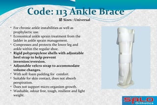  Sizes : Universal
Code: 113 Ankle Brace

For chronic ankle instabilities as well as
prophylactic use.

Economical ankle sprain treatment from the
ladder in ankle sprain management.

Compresses and protects the lower leg and
ankle within the regular shoe.

Rigid polypropylene shells with adjustable
heel strap to help prevent
inversion/eversion.

Adjustable velcro strap to accommodate
volume changes.

With soft foam padding for comfort.

Suitable for skin contact, does not absorb
perspiration.

Does not support micro organism growth.

Washable, odour free, tough, resilient and light
weight.
 