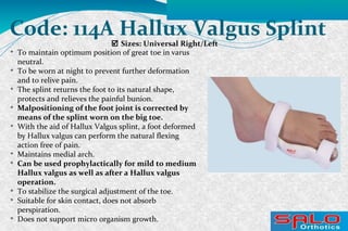  Sizes: Universal Right/Left
Code: 114A Hallux Valgus Splint

To maintain optimum position of great toe in varus
neutral.

To be worn at night to prevent further deformation
and to relive pain.

The splint returns the foot to its natural shape,
protects and relieves the painful bunion.

Malpositioning of the foot joint is corrected by
means of the splint worn on the big toe.

With the aid of Hallux Valgus splint, a foot deformed
by Hallux valgus can perform the natural flexing
action free of pain.

Maintains medial arch.

Can be used prophylactically for mild to medium
Hallux valgus as well as after a Hallux valgus
operation.

To stabilize the surgical adjustment of the toe.

Suitable for skin contact, does not absorb
perspiration.

Does not support micro organism growth.
 
