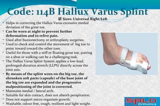  Sizes: Universal Right/Left
Code: 114B Hallux Varus Splint

Helps in correcting the Hallux Varus excessive medial
deviation of the great toe.

Can be worn at night to prevent further
deformation and to relive pain.

Used after bunionectomy or arthroplasty surgeries.

Used to check and control the movement of big toe to
point inward toward the other toes.

Useful for those with a stiff or floating great toe, putting
on a shoe or walking can be a challenging task.

The Hallux Varus Splint System applies a low-load,
prolonged-duration stretch (LLPS) directly across the
joint axis.

By means of the splint worn on the big toe, the
shrunken soft parts (capsule) of the base joint of
the big toe are expanded and the progressive
malpositioning of the joint is corrected.

Maintains medial / lateral arch.

Suitable for skin contact, does not absorb perspiration.

Does not support micro organism growth.

Washable, odour free, tough, resilient and light weight.
 