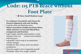 
 Sizes: Small Medium Large
Code: 115 PTB Brace without
Foot Plate

To compress viscoelastic soft tissues for
fracture alignment and early healing.

Used for tibia and fibula fractures.

Allows movement of adjacent joints (Knee,
Ankle and foot ) to increase blood flow,
ontogenesis and function.

Light weight, durable polypropylene can be
trimmed with cast scissors and modified
with heat gun.

Adjustable velcro strap to accommodate
volume changes.

Suitable for skin contact, does not absorb
perspiration.

Does not support micro organisms growth .

Washable, odour free, tough, resilient.
 