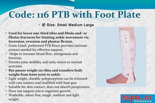 
 Size: Small Medium Large
Code: 116 PTB with Foot Plate

Used for lower one third tibia and fibula and/ or
fibular fractures for limiting ankle movement viz.
Inversion, eversion and plantar flexion.

Foam Lined, preformed PTB Brace provides intimate
contact needed for effective support.

Helps to increase blood flow, ontogenesis and
function.

Permits joint mobility and early return to normal
activities

Bye passes weight on tibia and transfers body
weight from knee joint to ankle.

Light weight, durable polypropylene can be trimmed
with cast scissors and modified with heat gun.

Suitable for skin contact, does not absorb perspiration.

Does not support micro organism growth.

Washable, odour free, tough, resilient and light
weight.
 