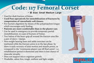 
 Size: Small Medium Large
Code: 117 Femoral Corset

Used for shaft fracture of femur.

Used Post-operatively for immobilization of fractures by
compression of vascoelsatic soft tissues.

For fracture alignment by means of the polypropylene tongue
which encourages early healing.

Patients are more comfortable than in the plaster cast.

Can be used in emergency to provide temporary partial
immobilization, in cases of fracture of Femur.

Two halves of the brace grip all around the fracture area like
a pair of claws / clamps.

Non-weight bearing knee and ankle exercises can be
instituted while the fracture union is in the last phase. So
there is early recovery of joint motion and muscle power, as
compared to the "continuous plaster cast till final union", i.e.
rehabilitation period is shortened and there is less chance of
muscular atrophy.

Does not support micro organism growth.

Washable, odour free, tough, resilient and light weight.
 