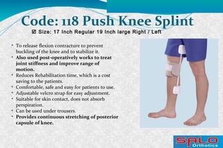  Size: 17 Inch Regular 19 Inch large Right / Left
Code: 118 Push Knee Splint

To release flexion contracture to prevent
buckling of the knee and to stabilize it.

Also used post-operatively works to treat
joint stiffness and improve range of
motion.

Reduces Rehabilitation time, which is a cost
saving to the patients.

Comfortable, safe and easy for patients to use.

Adjustable velcro strap for easy adjustment.

Suitable for skin contact, does not absorb
perspiration.

Can be used under trousers.

Provides continuous stretching of posterior
capsule of knee.
 