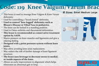  Sizes: Small Medium Large
Code: 119 Knee Valgum/Varum Brac

This brace is used to manage Knee Valgum & Knee Varum
deformity.

Used for controlling a "knock kneed" deformity.

Used to control "bow-legged" deformity such as
Blount's Disease or Tibial Vara in pediatrics.

The knee can be locked in a standing position.

Used in Osteo-arthritis and rheumatoid deformities.

This brace is recommended as conservative treatment
option by AAOS.

Shares pressure on knee muscles and ligaments and give a
relaxing feeling.

Designed with 3 point pressure system without knee
joints.

May allow avoiding knee joint replacement.

May reduce the risk of further damage of knee ligament
structure.

The brace uses leverage to decrease stress to medial,
or inside aspects of the knee.

Allows an early improvement in alignment which helps
eliminates an abnormal gait or limp.
 