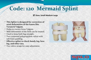  Sizes: Small Medium Large
Code: 120 Mermaid Splint

This Splint is designed for correction of
axial deformities of the knees like
Varum & Valgum.

Helps to correct Genu Valgum.

Mild deformities of the limb can be treated.

Used to keep both legs straight.

Two conjoined polypropylene valves with
soft foam padding.

Effective splint to check bandy-leg, bow-
leg, and tibia vara.

Two velcro straps for easy adjustment.
 