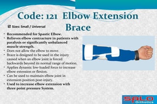  Sizes: Small / Universal
Code: 121 Elbow Extension
Brace
Recommended for Spastic Elbow.

Relieves elbow contracture in patients with
paralysis or significantly unbalanced
muscle strength.

Does not allow the elbow to move.

Brace is designed to be used in the injury
caused when an elbow joint is forced
backwards beyond its normal range of motion.

Applies dynamic low-loaded force to increase
elbow extension or flexion.

Can be used to maintain elbow joint in
extension position post-injury.

Used to increase elbow extension with
three point pressure System.
 