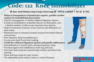  Sizes: Small Medium Large X-large X-Extra large  UPTO LARGE 7.40 XL & XXL
Code: 122 Knee Immobilizer

Helps in management of quadriceps rupture, patellar tendon
rupture by immobilizing knee joints.

Used for management of medial collateral ligament rupture.

It helps in rehabilitation of patellar fracture or dislocation, and
a limited number of other acute traumatic knee injuries.

Helps in treatment of sprain, strain, fracture and dislocation of
bone joints.

Maintains knee in extension position and prevent further flexion
contractures.

Post Operative Knee Immobilization.

Can be worn both Pre & Post Grafting.

Useful for collateral ligament sprains and patella subluxation.

Immobilization is created with contoured posterior stays.

Provides support and stabilization of the leg and knee.

Soft outer foam laminate material adds comfort and shows less
staining.

Hook and loop straps for easy closure.

The adjustable points make it easier to control firmness.
 