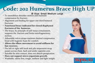  Size: Small Medium Large
Code: 202 Humerus Brace High UP

To immobilize shoulder motion and maintain
compression for fracture.

Alignment and healing for upper one third humeral
fractures.

Functional brace indicated for closed diaphyseal
fractures of the humerus.

The brace, by principle of soft tissue containment,
supports the fracture and limits interfragmentary
motion.

Adjustable velcro straps maintain desired compression
lined with hygienic foam for comfort.

Allows the elbow movement to avoid stiffness for
fast recovery.

Fits left or right soft hook and pile suspension strap
passes across chest, back and under opposite arm.

Suitable for skin contact, does not absorb perspiration.

Does not support micro organisms growth.

Washable, odour free, tough, resilient and light weight.
 
