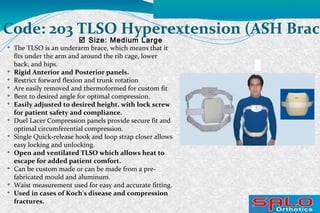 
The TLSO is an underarm brace, which means that it
fits under the arm and around the rib cage, lower
back, and hips.

Rigid Anterior and Posterior panels.

Restrict forward flexion and trunk rotation

Are easily removed and thermoformed for custom fit

Bent to desired angle for optimal compression.

Easily adjusted to desired height, with lock screw
for patient safety and compliance.

Duel Lacer Compression panels provide secure fit and
optimal circumferential compression.

Single Quick-release hook and loop strap closer allows
easy locking and unlocking.

Open and ventilated TLSO which allows heat to
escape for added patient comfort.

Can be custom made or can be made from a pre-
fabricated mould and aluminum.

Waist measurement used for easy and accurate fitting.

Used in cases of Koch's disease and compression
fractures.
 Size: Medium Large
Code: 203 TLSO Hyperextension (ASH Brace
 