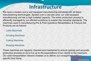 Infrastructure
We have a modern and a well equipped manufacturing unit along with all latest
manufacturing technologies. Spread over a vast plot area, our well-equipped
manufacturing unit has a high installed capacity. The entire production process is
efficiently managed by our efficient workforce to sustain the industrial standards. The
machines used in manufacturing Pre & Post Operative Rehabilitation & Fracture Aid
Products are as follows:
Lathe Machines
Grinding Machines
Cutting Machines
Shaping Machines
These machines are regularly checked and maintained to ensure speedy and accurate
production process so as to live up to the expectations of our clients to the maximum.
Our wide transportation network enables us to deliver our consignment within a
specific time frame.
 