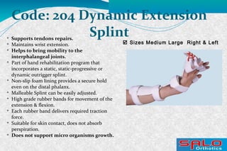  Sizes Medium Large Right & Left
Code: 204 Dynamic Extension
Splint
Supports tendons repairs.

Maintains wrist extension.

Helps to bring mobility to the
interphalangeal joints.

Part of hand rehabilitation program that
incorporates a static, static-progressive or
dynamic outrigger splint.

Non-slip foam lining provides a secure hold
even on the distal phalanx.

Malleable Splint can be easily adjusted.

High grade rubber bands for movement of the
extension & flexion.

Each rubber band delivers required traction
force.

Suitable for skin contact, does not absorb
perspiration.

Does not support micro organisms growth.
 