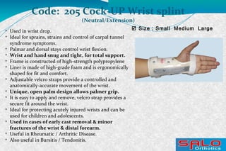  Size : Small Medium Large
Code: 205 Cock-UP Wrist splint
(Neutral/Extension)

Used in wrist drop.

Ideal for sprains, strains and control of carpal tunnel
syndrome symptoms.

Palmar and dorsal stays control wrist flexion.

Wrist and hand snug and tight, for total support.

Frame is constructed of high-strength polypropylene

Liner is made of high-grade foam and is ergonomically
shaped for fit and comfort.

Adjustable velcro straps provide a controlled and
anatomically-accurate movement of the wrist.

Unique, open palm design allows palmer grip.

It is easy to apply and remove, velcro strap provides a
secure fit around the wrist.

Ideal for protecting acutely injured wrists and can be
used for children and adolescents.

Used in cases of early cast removal & minor
fractures of the wrist & distal forearm.

Useful in Rheumatic / Arthritic Disease.

Also useful in Bursitis / Tendonitis.
 