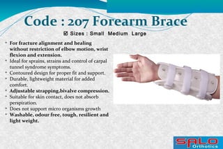 
For fracture alignment and healing
without restriction of elbow motion, wrist
flexion and extension.

Ideal for sprains, strains and control of carpal
tunnel syndrome symptoms.

Contoured design for proper fit and support.

Durable, lightweight material for added
comfort.

Adjustable strapping,bivalve compression.

Suitable for skin contact, does not absorb
perspiration.

Does not support micro organisms growth

Washable, odour free, tough, resilient and
light weight.
 Sizes : Small Medium Large
Code : 207 Forearm Brace
 