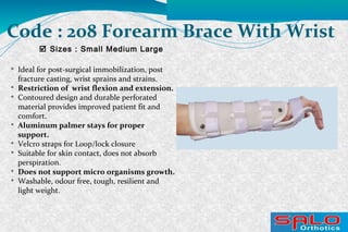 
Ideal for post-surgical immobilization, post
fracture casting, wrist sprains and strains.

Restriction of wrist flexion and extension.

Contoured design and durable perforated
material provides improved patient fit and
comfort.

Aluminum palmer stays for proper
support.

Velcro straps for Loop/lock closure

Suitable for skin contact, does not absorb
perspiration.

Does not support micro organisms growth.

Washable, odour free, tough, resilient and
light weight.
 Sizes : Small Medium Large
Code : 208 Forearm Brace With Wrist
 