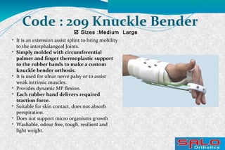 
It is an extension assist splint to bring mobility
to the interphalangeal Joints.

Simply molded with circumferential
palmer and finger thermoplastic support
to the rubber bands to make a custom
knuckle bender orthosis.

It is used for ulnar nerve palsy or to assist
weak intrinsic muscles.

Provides dynamic MP flexion.

Each rubber band delivers required
traction force.

Suitable for skin contact, does not absorb
perspiration.

Does not support micro organisms growth

Washable, odour free, tough, resilient and
light weight.
 Sizes :Medium Large
Code : 209 Knuckle Bender
 