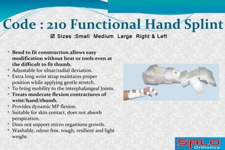  Sizes :Small Medium Large Right & Left
Code : 210 Functional Hand Splint

Bend to fit construction allows easy
modification without heat or tools even at
the difficult to fit thumb.

Adjustable for ulnar/radial deviation.

Extra long wrist strap maintains proper
position while applying gentle stretch.

To bring mobility to the interphalangeal Joints.

Treats moderate flexion contractures of
wrist/hand/thumb.

Provides dynamic MP flexion.

Suitable for skin contact, does not absorb
perspiration.

Does not support micro organisms growth.

Washable, odour free, tough, resilient and light
weight.
 