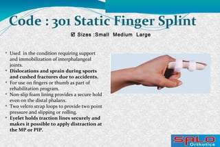  Sizes :Small Medium Large
Code : 301 Static Finger Splint

Used in the condition requiring support
and immobilization of interphalangeal
joints.

Dislocations and sprain during sports
and cushed fractures due to accidents.

For use on fingers or thumb as part of
rehabilitation program.

Non-slip foam lining provides a secure hold
even on the distal phalanx.

Two velcro strap loops to provide two point
pressure and slipping or rolling.

Eyelet holds traction lines securely and
makes it possible to apply distraction at
the MP or PIP.
 