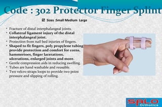  Sizes :Small Medium Large
Code : 302 Protector Finger Splint

Fracture of distal interphalangeal joints.

Collateral ligament injury of the distal
interphalangeal joint.

Protection from nail bed injuries of fingers.

Shaped to fit fingers, poly propylene tubing
provide protection and comfort for corns,
hammertoes, finger lacerations,
ulcerations, enlarged joints and more.

Gentle compression aids in reducing swelling.

Tubes are hand washable and reusable.

Two velcro straps loops to provide two point
pressure and slipping of rolling.
 